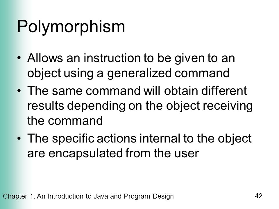 Chapter 1: An Introduction to Java and Program Design 42 Polymorphism Allows an instruction to be given to an object using a generalized command The same command will obtain different results depending on the object receiving the command The specific actions internal to the object are encapsulated from the user