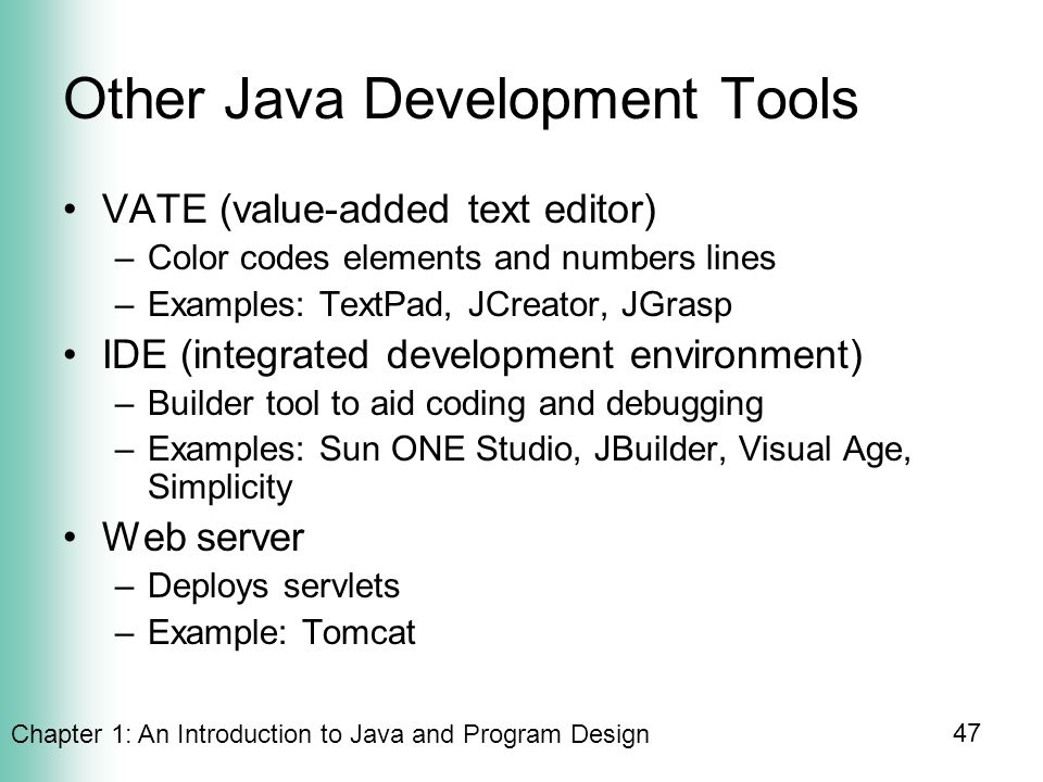 Chapter 1: An Introduction to Java and Program Design 47 Other Java Development Tools VATE (value-added text editor) –Color codes elements and numbers lines –Examples: TextPad, JCreator, JGrasp IDE (integrated development environment) –Builder tool to aid coding and debugging –Examples: Sun ONE Studio, JBuilder, Visual Age, Simplicity Web server –Deploys servlets –Example: Tomcat
