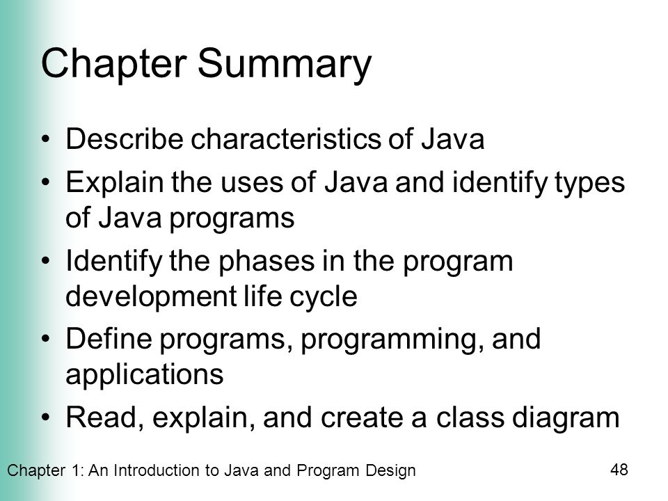 Chapter 1: An Introduction to Java and Program Design 48 Chapter Summary Describe characteristics of Java Explain the uses of Java and identify types of Java programs Identify the phases in the program development life cycle Define programs, programming, and applications Read, explain, and create a class diagram