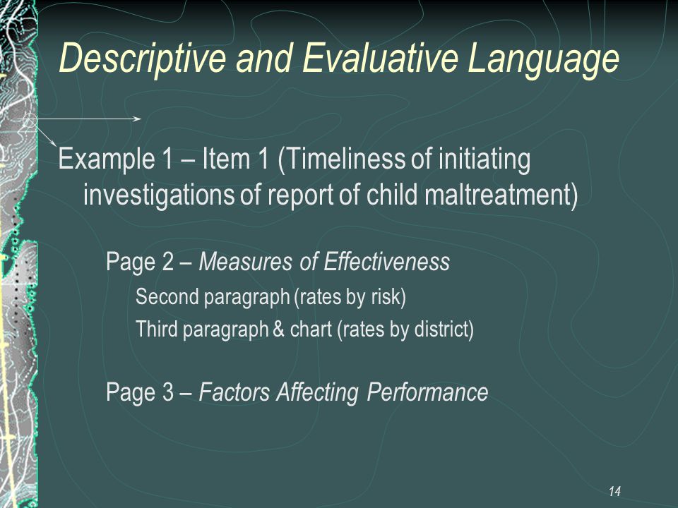 14 Descriptive and Evaluative Language Example 1 – Item 1 (Timeliness of initiating investigations of report of child maltreatment) Page 2 – Measures of Effectiveness Second paragraph (rates by risk) Third paragraph & chart (rates by district) Page 3 – Factors Affecting Performance