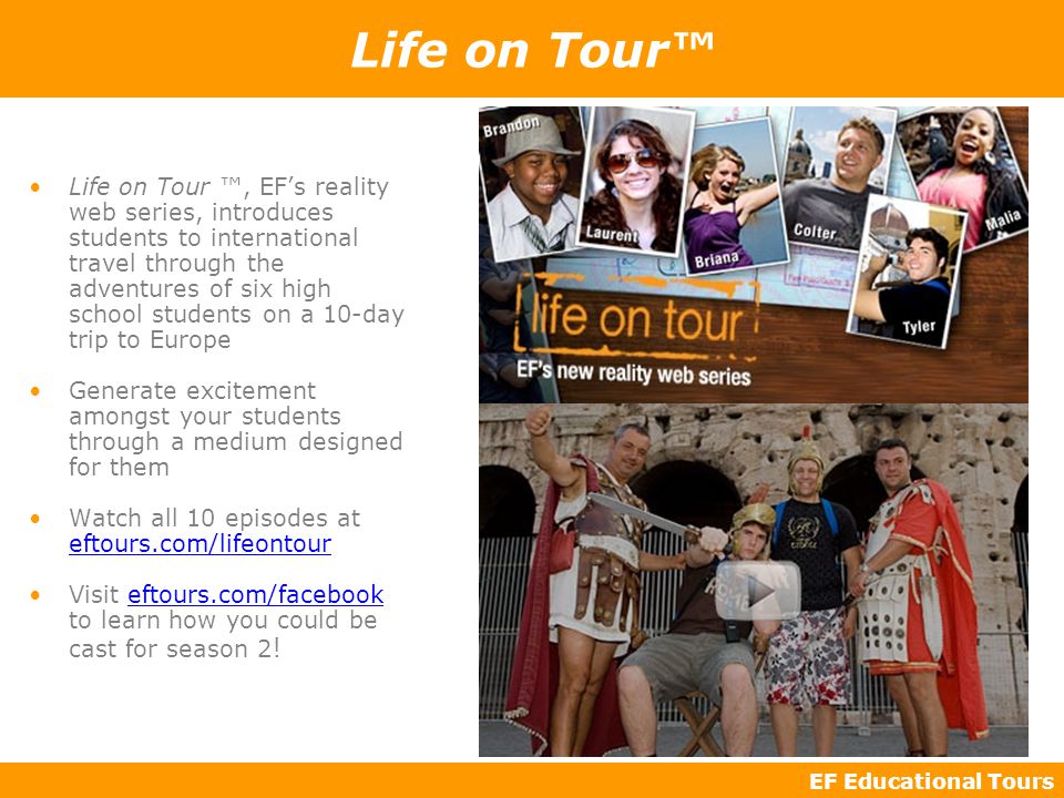 EF Educational Tours Life on Tour™ Life on Tour ™, EF’s reality web series, introduces students to international travel through the adventures of six high school students on a 10-day trip to Europe Generate excitement amongst your students through a medium designed for them Watch all 10 episodes at eftours.com/lifeontour Visit eftours.com/facebook to learn how you could be cast for season 2 !