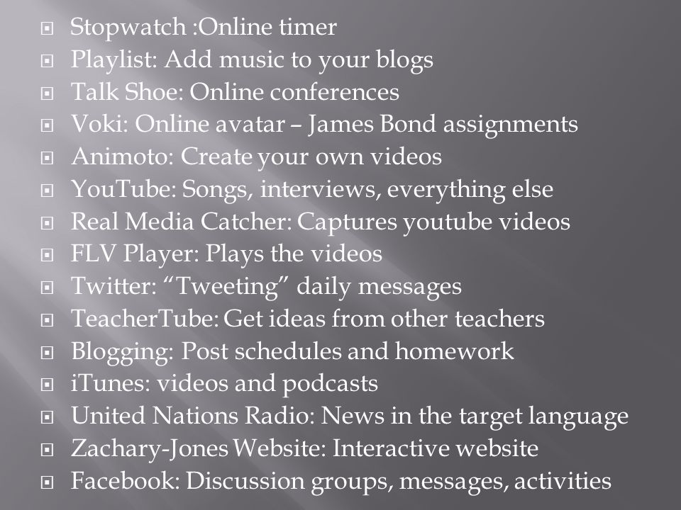  Stopwatch :Online timer  Playlist: Add music to your blogs  Talk Shoe: Online conferences  Voki: Online avatar – James Bond assignments  Animoto: Create your own videos  YouTube: Songs, interviews, everything else  Real Media Catcher: Captures youtube videos  FLV Player: Plays the videos  Twitter: Tweeting daily messages  TeacherTube: Get ideas from other teachers  Blogging: Post schedules and homework  iTunes: videos and podcasts  United Nations Radio: News in the target language  Zachary-Jones Website: Interactive website  Facebook: Discussion groups, messages, activities