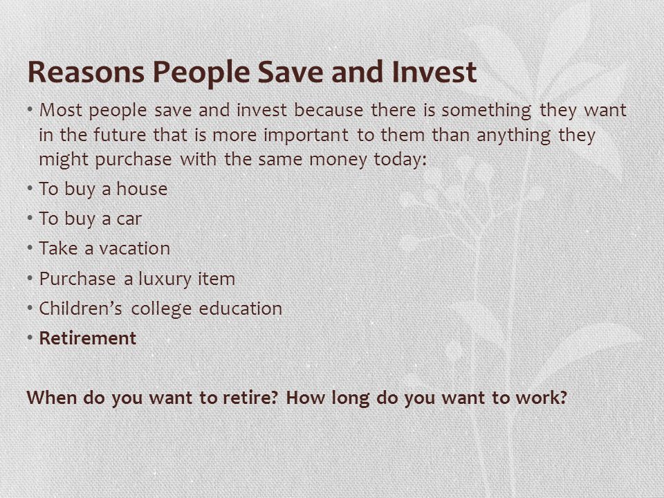 Reasons People Save and Invest Most people save and invest because there is something they want in the future that is more important to them than anything they might purchase with the same money today: To buy a house To buy a car Take a vacation Purchase a luxury item Children’s college education Retirement When do you want to retire.