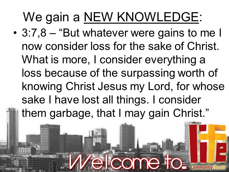 We gain a NEW KNOWLEDGE: 3:7,8 – But whatever were gains to me I now consider loss for the sake of Christ.