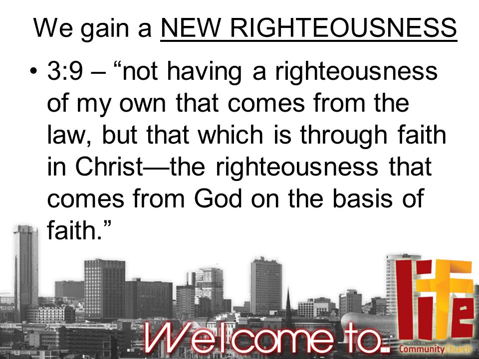 We gain a NEW RIGHTEOUSNESS 3:9 – not having a righteousness of my own that comes from the law, but that which is through faith in Christ—the righteousness that comes from God on the basis of faith.
