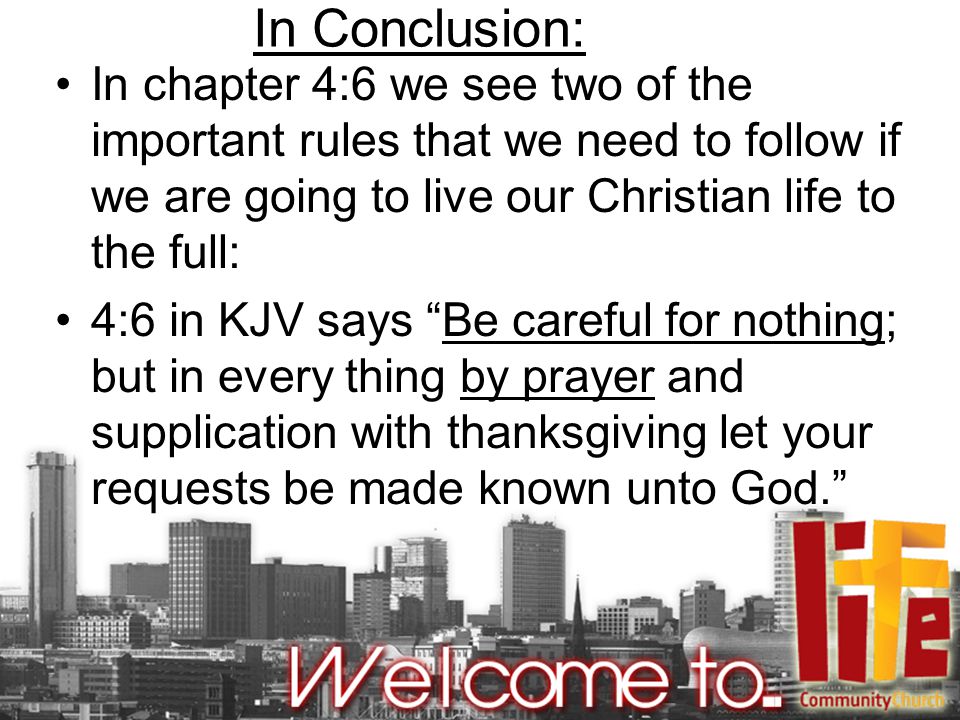 In Conclusion: In chapter 4:6 we see two of the important rules that we need to follow if we are going to live our Christian life to the full: 4:6 in KJV says Be careful for nothing; but in every thing by prayer and supplication with thanksgiving let your requests be made known unto God.