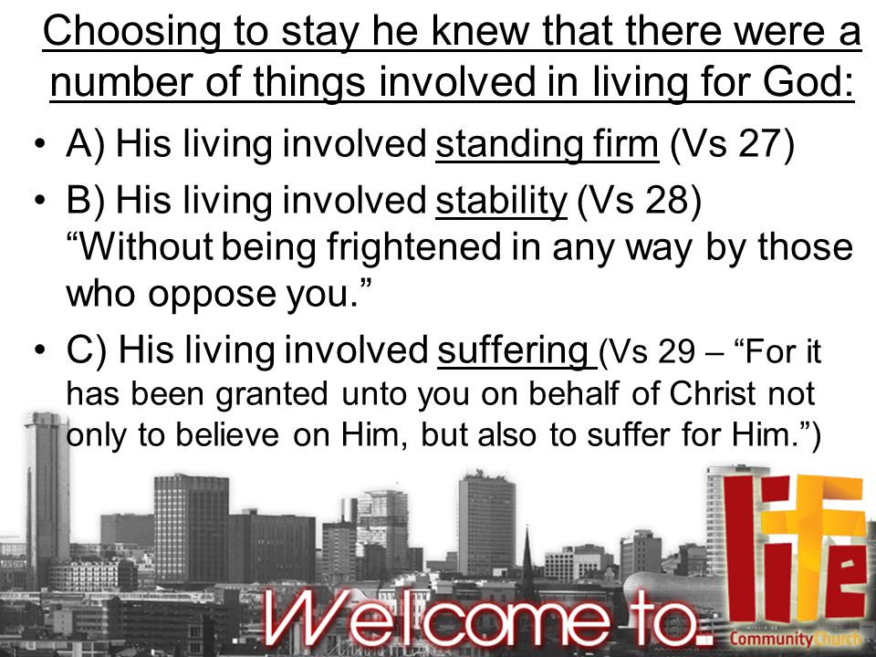 Choosing to stay he knew that there were a number of things involved in living for God: A) His living involved standing firm (Vs 27) B) His living involved stability (Vs 28) Without being frightened in any way by those who oppose you. C) His living involved suffering (Vs 29 – For it has been granted unto you on behalf of Christ not only to believe on Him, but also to suffer for Him. )