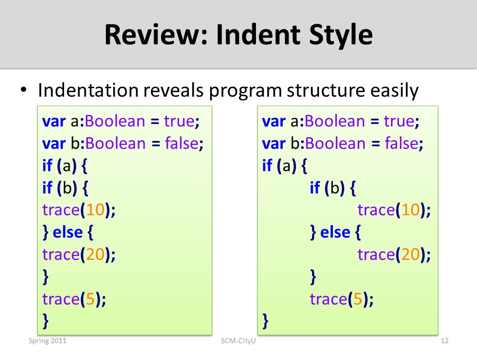 Review: Indent Style Indentation reveals program structure easily Spring 2011SCM-CityU12 var a:Boolean = true; var b:Boolean = false; if (a) { if (b) { trace(10); } else { trace(20); } trace(5); } var a:Boolean = true; var b:Boolean = false; if (a) { if (b) { trace(10); } else { trace(20); } trace(5); } var a:Boolean = true; var b:Boolean = false; if (a) { if (b) { trace(10); } else { trace(20); } trace(5); } var a:Boolean = true; var b:Boolean = false; if (a) { if (b) { trace(10); } else { trace(20); } trace(5); }