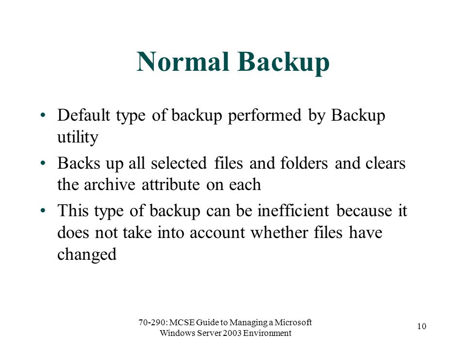 70-290: MCSE Guide to Managing a Microsoft Windows Server 2003 Environment 10 Normal Backup Default type of backup performed by Backup utility Backs up all selected files and folders and clears the archive attribute on each This type of backup can be inefficient because it does not take into account whether files have changed