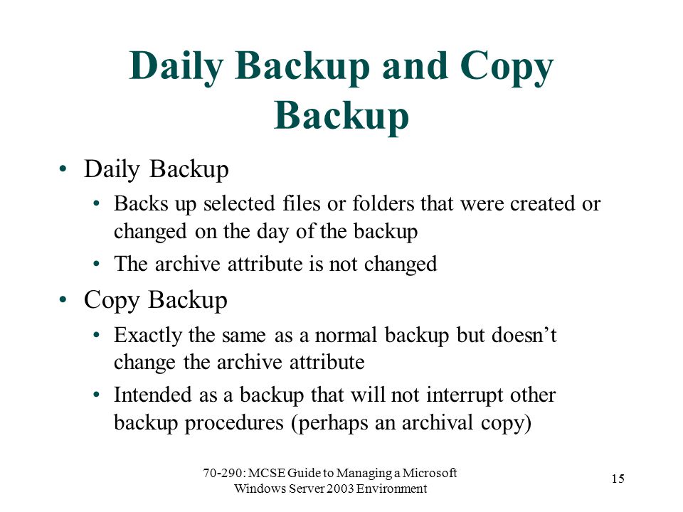 70-290: MCSE Guide to Managing a Microsoft Windows Server 2003 Environment 15 Daily Backup and Copy Backup Daily Backup Backs up selected files or folders that were created or changed on the day of the backup The archive attribute is not changed Copy Backup Exactly the same as a normal backup but doesn’t change the archive attribute Intended as a backup that will not interrupt other backup procedures (perhaps an archival copy)