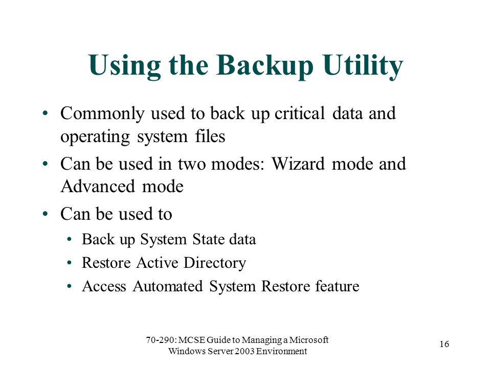 70-290: MCSE Guide to Managing a Microsoft Windows Server 2003 Environment 16 Using the Backup Utility Commonly used to back up critical data and operating system files Can be used in two modes: Wizard mode and Advanced mode Can be used to Back up System State data Restore Active Directory Access Automated System Restore feature