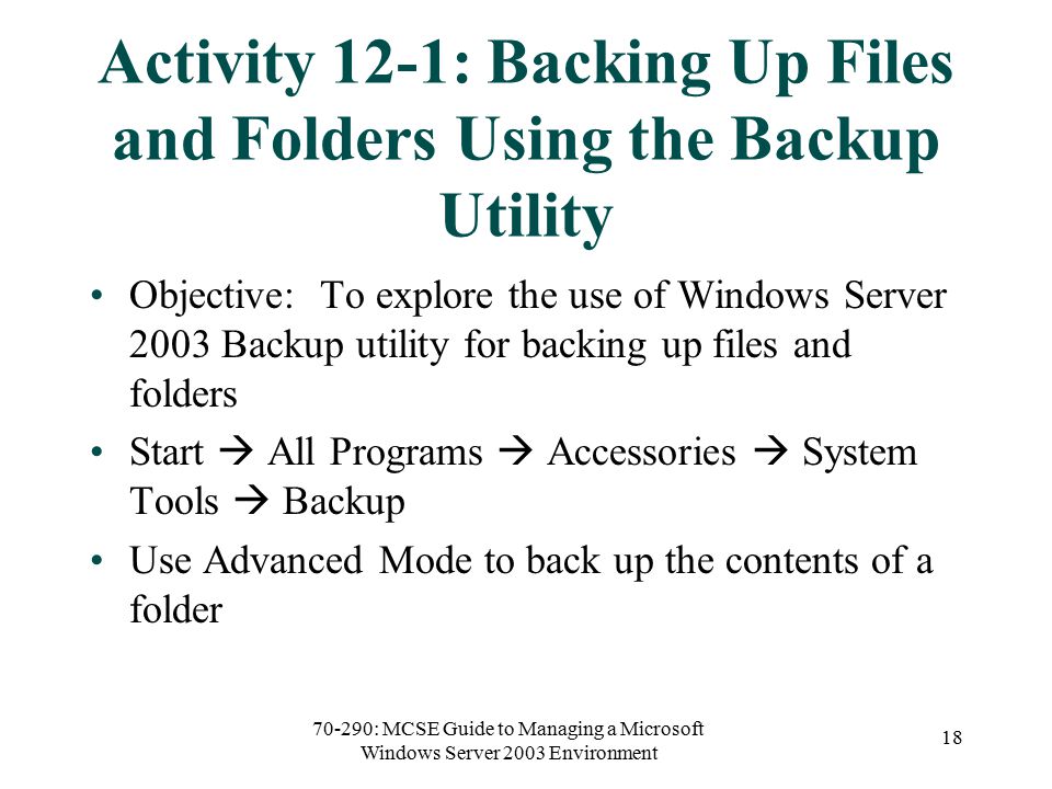 70-290: MCSE Guide to Managing a Microsoft Windows Server 2003 Environment 18 Activity 12-1: Backing Up Files and Folders Using the Backup Utility Objective: To explore the use of Windows Server 2003 Backup utility for backing up files and folders Start  All Programs  Accessories  System Tools  Backup Use Advanced Mode to back up the contents of a folder
