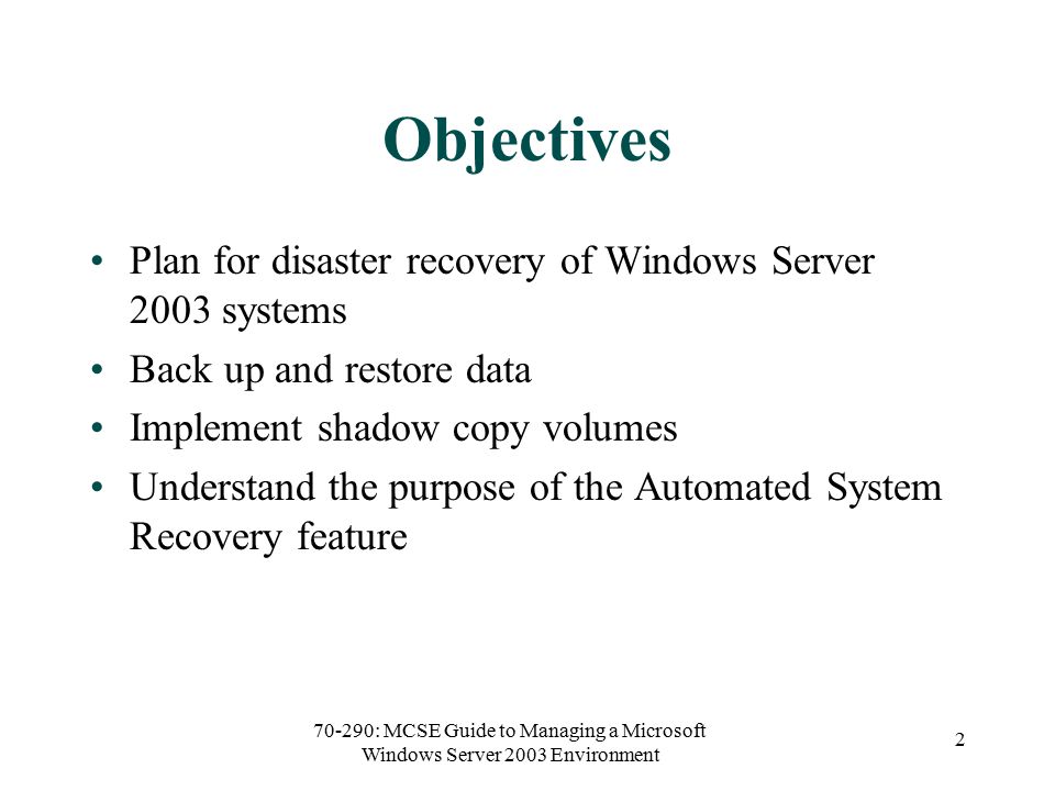 70-290: MCSE Guide to Managing a Microsoft Windows Server 2003 Environment 2 Objectives Plan for disaster recovery of Windows Server 2003 systems Back up and restore data Implement shadow copy volumes Understand the purpose of the Automated System Recovery feature