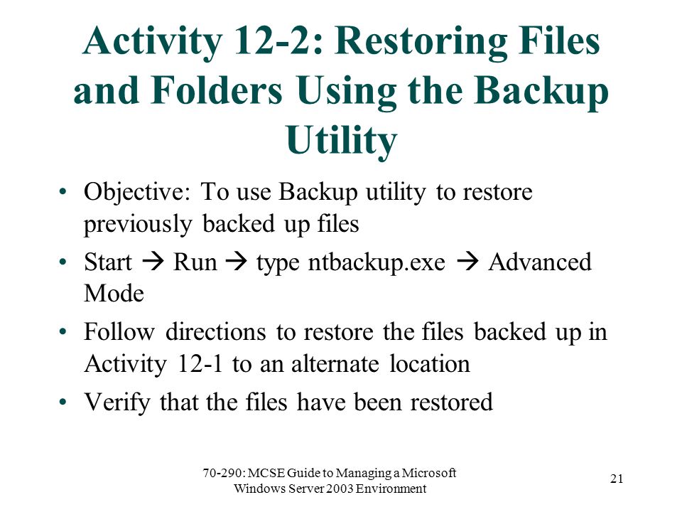 70-290: MCSE Guide to Managing a Microsoft Windows Server 2003 Environment 21 Activity 12-2: Restoring Files and Folders Using the Backup Utility Objective: To use Backup utility to restore previously backed up files Start  Run  type ntbackup.exe  Advanced Mode Follow directions to restore the files backed up in Activity 12-1 to an alternate location Verify that the files have been restored