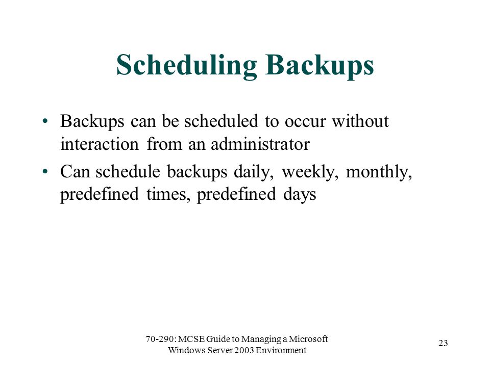 70-290: MCSE Guide to Managing a Microsoft Windows Server 2003 Environment 23 Scheduling Backups Backups can be scheduled to occur without interaction from an administrator Can schedule backups daily, weekly, monthly, predefined times, predefined days