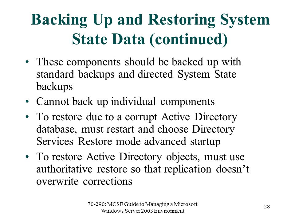 70-290: MCSE Guide to Managing a Microsoft Windows Server 2003 Environment 28 Backing Up and Restoring System State Data (continued) These components should be backed up with standard backups and directed System State backups Cannot back up individual components To restore due to a corrupt Active Directory database, must restart and choose Directory Services Restore mode advanced startup To restore Active Directory objects, must use authoritative restore so that replication doesn’t overwrite corrections