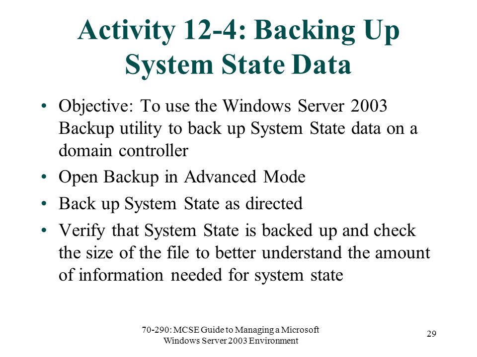 70-290: MCSE Guide to Managing a Microsoft Windows Server 2003 Environment 29 Activity 12-4: Backing Up System State Data Objective: To use the Windows Server 2003 Backup utility to back up System State data on a domain controller Open Backup in Advanced Mode Back up System State as directed Verify that System State is backed up and check the size of the file to better understand the amount of information needed for system state