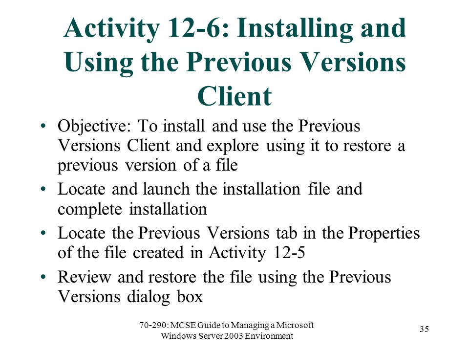 70-290: MCSE Guide to Managing a Microsoft Windows Server 2003 Environment 35 Activity 12-6: Installing and Using the Previous Versions Client Objective: To install and use the Previous Versions Client and explore using it to restore a previous version of a file Locate and launch the installation file and complete installation Locate the Previous Versions tab in the Properties of the file created in Activity 12-5 Review and restore the file using the Previous Versions dialog box