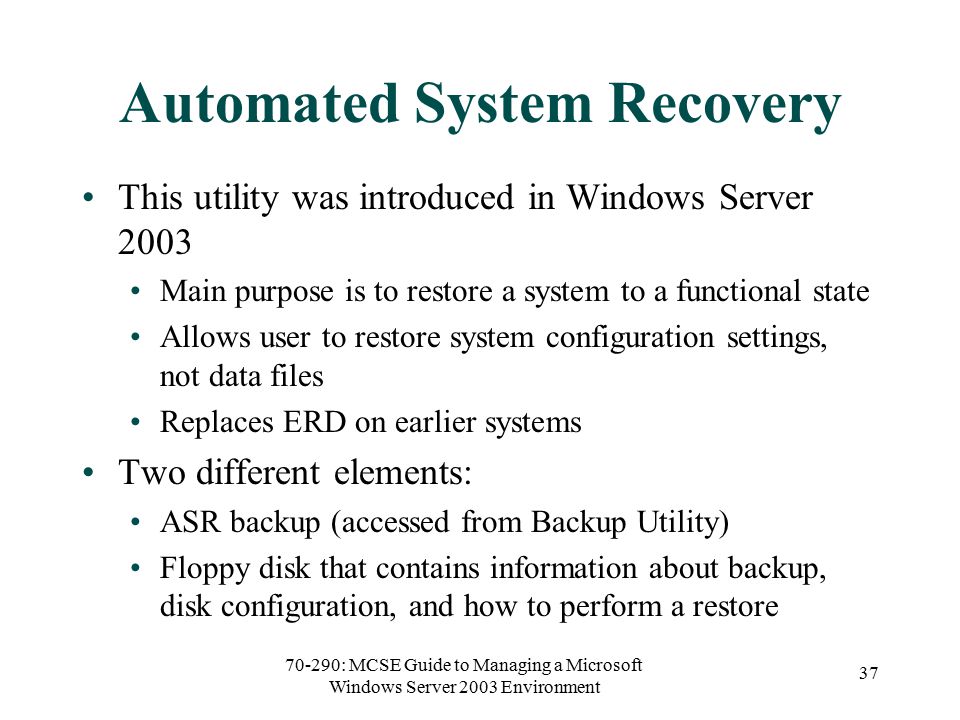 70-290: MCSE Guide to Managing a Microsoft Windows Server 2003 Environment 37 Automated System Recovery This utility was introduced in Windows Server 2003 Main purpose is to restore a system to a functional state Allows user to restore system configuration settings, not data files Replaces ERD on earlier systems Two different elements: ASR backup (accessed from Backup Utility) Floppy disk that contains information about backup, disk configuration, and how to perform a restore