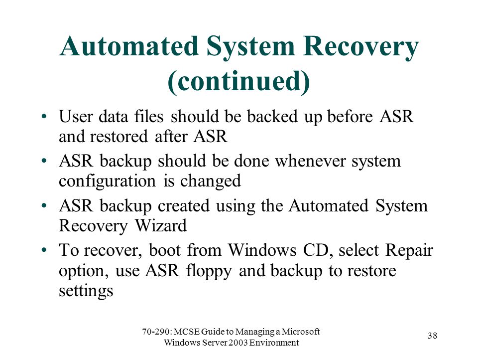 70-290: MCSE Guide to Managing a Microsoft Windows Server 2003 Environment 38 Automated System Recovery (continued) User data files should be backed up before ASR and restored after ASR ASR backup should be done whenever system configuration is changed ASR backup created using the Automated System Recovery Wizard To recover, boot from Windows CD, select Repair option, use ASR floppy and backup to restore settings