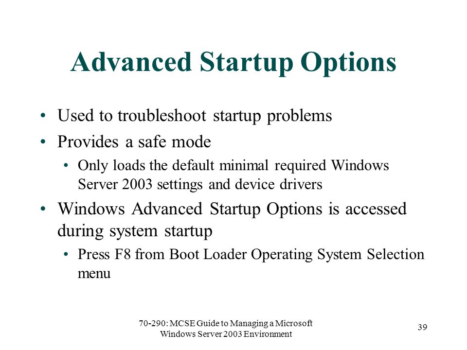 70-290: MCSE Guide to Managing a Microsoft Windows Server 2003 Environment 39 Advanced Startup Options Used to troubleshoot startup problems Provides a safe mode Only loads the default minimal required Windows Server 2003 settings and device drivers Windows Advanced Startup Options is accessed during system startup Press F8 from Boot Loader Operating System Selection menu
