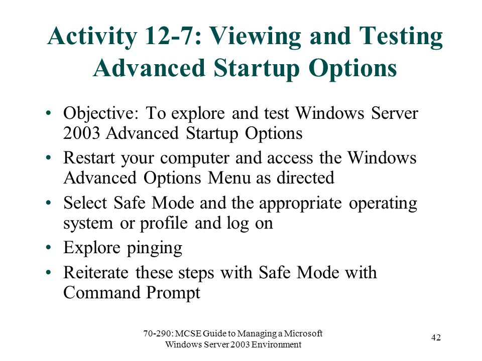 70-290: MCSE Guide to Managing a Microsoft Windows Server 2003 Environment 42 Activity 12-7: Viewing and Testing Advanced Startup Options Objective: To explore and test Windows Server 2003 Advanced Startup Options Restart your computer and access the Windows Advanced Options Menu as directed Select Safe Mode and the appropriate operating system or profile and log on Explore pinging Reiterate these steps with Safe Mode with Command Prompt