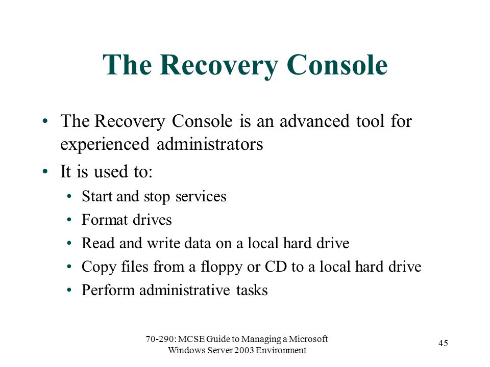 70-290: MCSE Guide to Managing a Microsoft Windows Server 2003 Environment 45 The Recovery Console The Recovery Console is an advanced tool for experienced administrators It is used to: Start and stop services Format drives Read and write data on a local hard drive Copy files from a floppy or CD to a local hard drive Perform administrative tasks