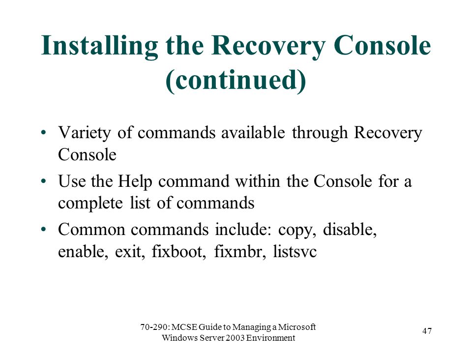 70-290: MCSE Guide to Managing a Microsoft Windows Server 2003 Environment 47 Installing the Recovery Console (continued) Variety of commands available through Recovery Console Use the Help command within the Console for a complete list of commands Common commands include: copy, disable, enable, exit, fixboot, fixmbr, listsvc