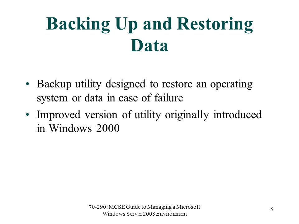 70-290: MCSE Guide to Managing a Microsoft Windows Server 2003 Environment 5 Backing Up and Restoring Data Backup utility designed to restore an operating system or data in case of failure Improved version of utility originally introduced in Windows 2000