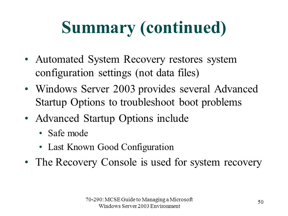 70-290: MCSE Guide to Managing a Microsoft Windows Server 2003 Environment 50 Summary (continued) Automated System Recovery restores system configuration settings (not data files) Windows Server 2003 provides several Advanced Startup Options to troubleshoot boot problems Advanced Startup Options include Safe mode Last Known Good Configuration The Recovery Console is used for system recovery