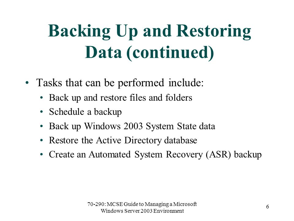 70-290: MCSE Guide to Managing a Microsoft Windows Server 2003 Environment 6 Backing Up and Restoring Data (continued) Tasks that can be performed include: Back up and restore files and folders Schedule a backup Back up Windows 2003 System State data Restore the Active Directory database Create an Automated System Recovery (ASR) backup