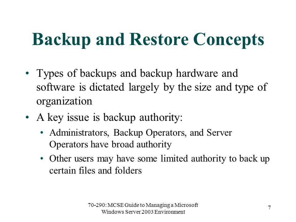 70-290: MCSE Guide to Managing a Microsoft Windows Server 2003 Environment 7 Backup and Restore Concepts Types of backups and backup hardware and software is dictated largely by the size and type of organization A key issue is backup authority: Administrators, Backup Operators, and Server Operators have broad authority Other users may have some limited authority to back up certain files and folders