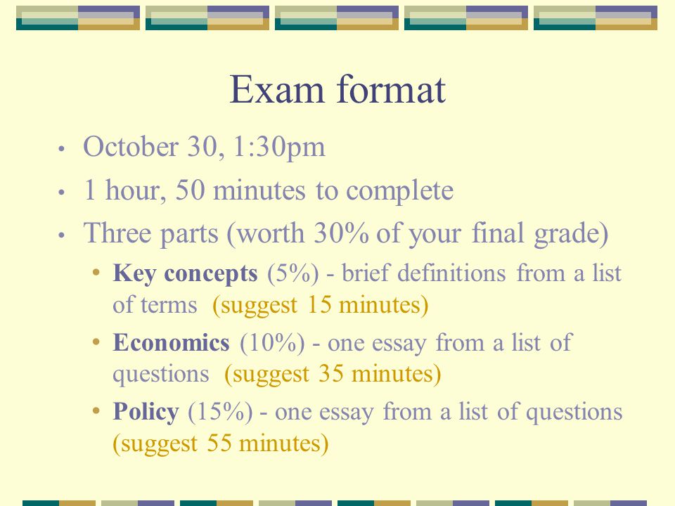 Exam format October 30, 1:30pm 1 hour, 50 minutes to complete Three parts (worth 30% of your final grade) Key concepts (5%) - brief definitions from a list of terms (suggest 15 minutes) Economics (10%) - one essay from a list of questions (suggest 35 minutes) Policy (15%) - one essay from a list of questions (suggest 55 minutes)
