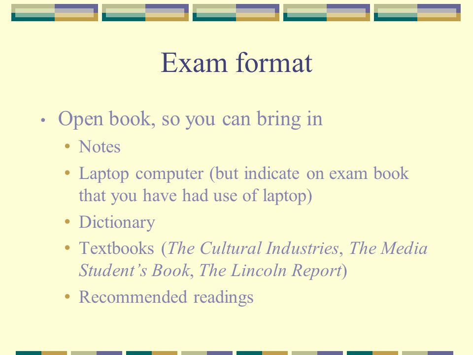Exam format Open book, so you can bring in Notes Laptop computer (but indicate on exam book that you have had use of laptop) Dictionary Textbooks (The Cultural Industries, The Media Student’s Book, The Lincoln Report) Recommended readings