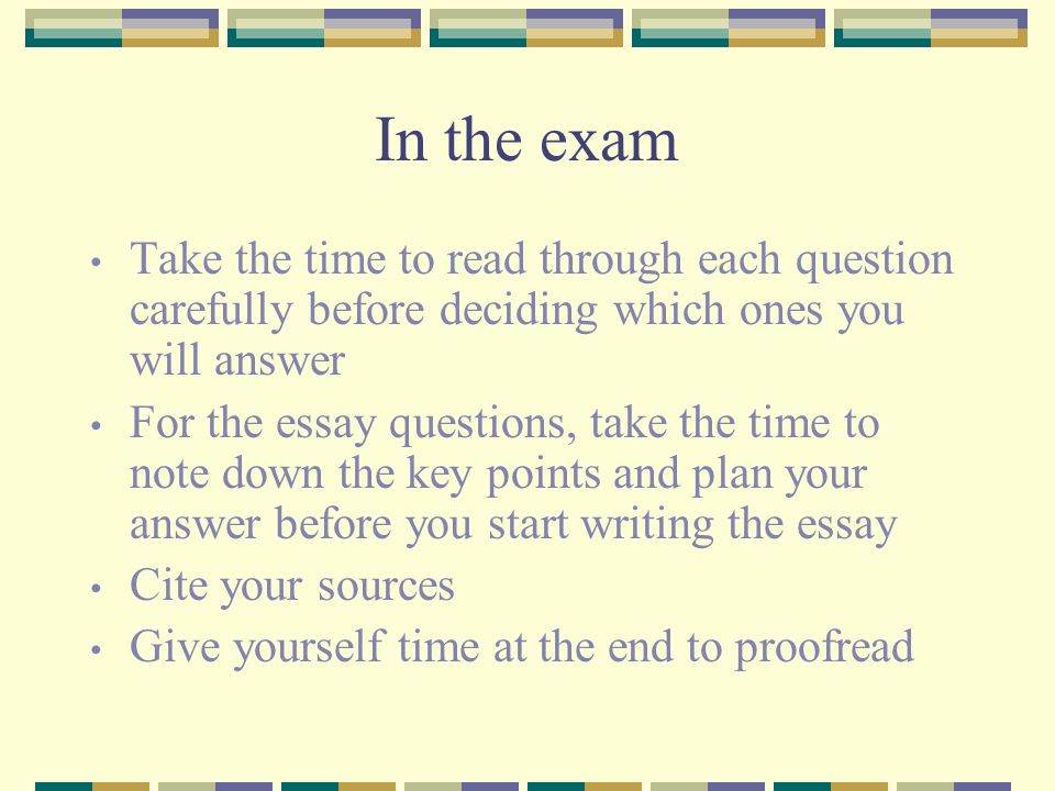 In the exam Take the time to read through each question carefully before deciding which ones you will answer For the essay questions, take the time to note down the key points and plan your answer before you start writing the essay Cite your sources Give yourself time at the end to proofread