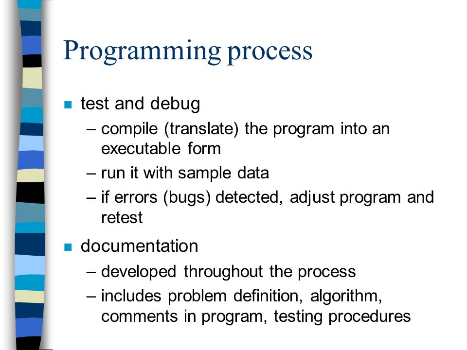 Programming process n test and debug –compile (translate) the program into an executable form –run it with sample data –if errors (bugs) detected, adjust program and retest n documentation –developed throughout the process –includes problem definition, algorithm, comments in program, testing procedures