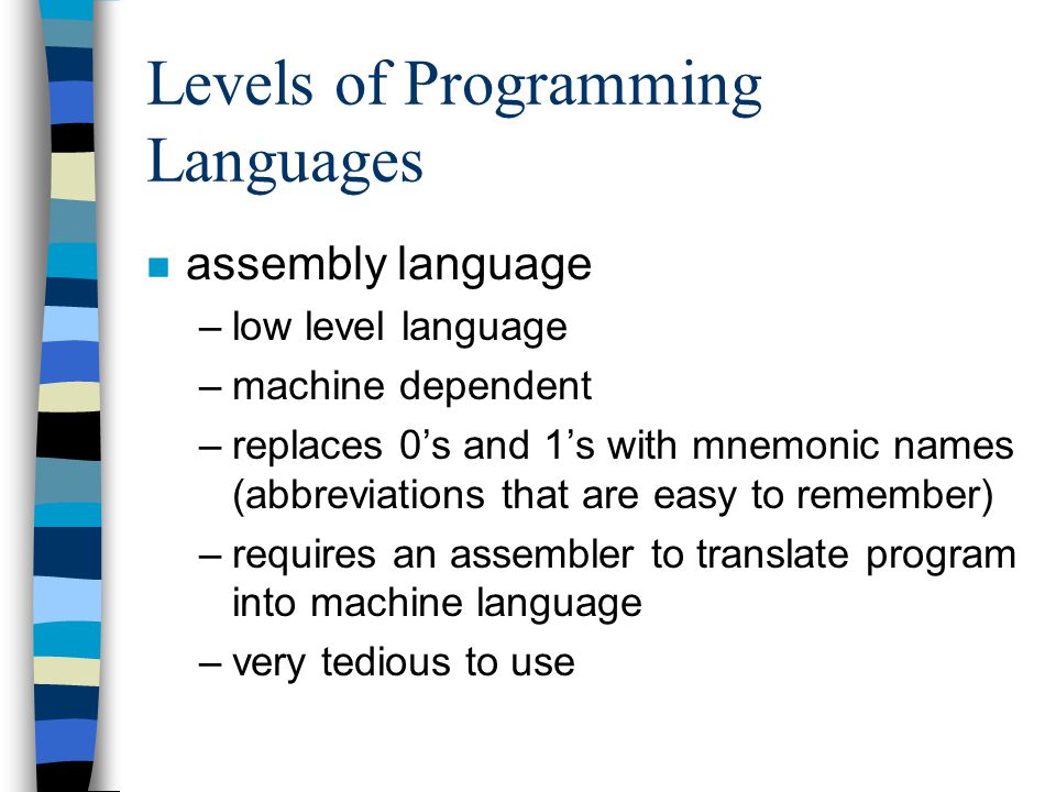 Levels of Programming Languages n assembly language –low level language –machine dependent –replaces 0’s and 1’s with mnemonic names (abbreviations that are easy to remember) –requires an assembler to translate program into machine language –very tedious to use