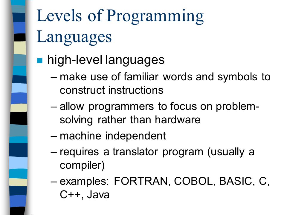 Levels of Programming Languages n high-level languages –make use of familiar words and symbols to construct instructions –allow programmers to focus on problem- solving rather than hardware –machine independent –requires a translator program (usually a compiler) –examples: FORTRAN, COBOL, BASIC, C, C++, Java