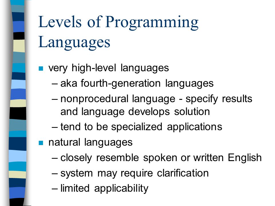Levels of Programming Languages n very high-level languages –aka fourth-generation languages –nonprocedural language - specify results and language develops solution –tend to be specialized applications n natural languages –closely resemble spoken or written English –system may require clarification –limited applicability
