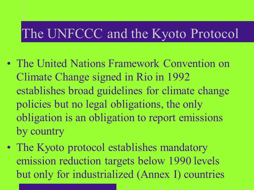 The UNFCCC and the Kyoto Protocol The United Nations Framework Convention on Climate Change signed in Rio in 1992 establishes broad guidelines for climate change policies but no legal obligations, the only obligation is an obligation to report emissions by country The Kyoto protocol establishes mandatory emission reduction targets below 1990 levels but only for industrialized (Annex I) countries