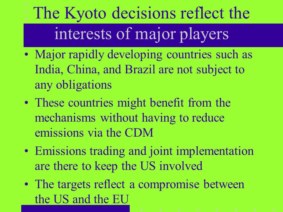The Kyoto decisions reflect the interests of major players Major rapidly developing countries such as India, China, and Brazil are not subject to any obligations These countries might benefit from the mechanisms without having to reduce emissions via the CDM Emissions trading and joint implementation are there to keep the US involved The targets reflect a compromise between the US and the EU