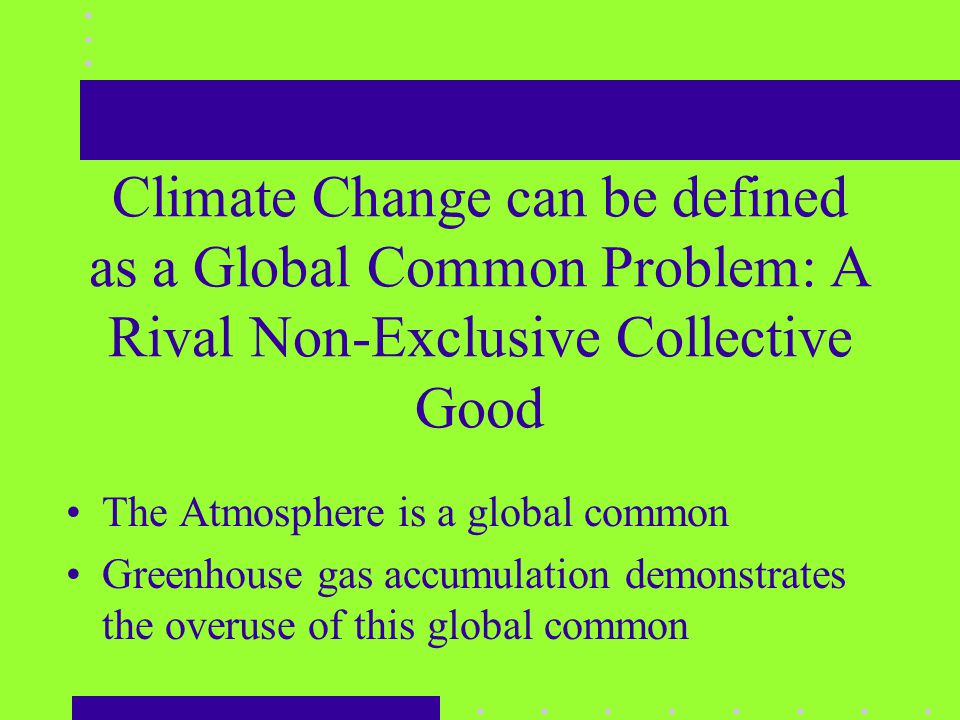 Climate Change can be defined as a Global Common Problem: A Rival Non-Exclusive Collective Good The Atmosphere is a global common Greenhouse gas accumulation demonstrates the overuse of this global common