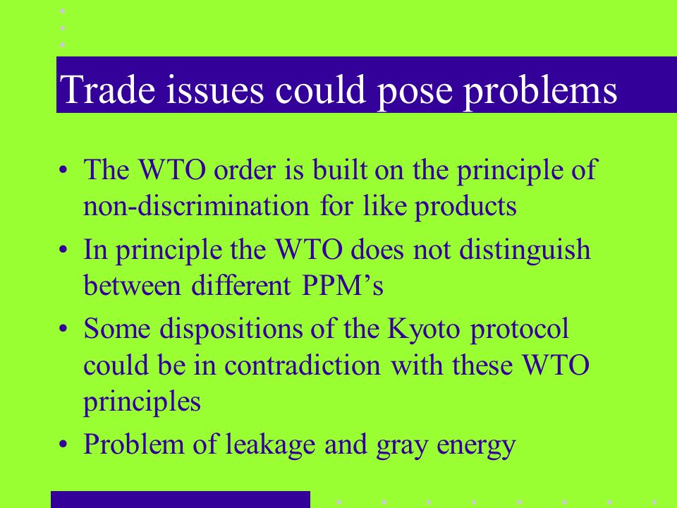 Trade issues could pose problems The WTO order is built on the principle of non-discrimination for like products In principle the WTO does not distinguish between different PPM’s Some dispositions of the Kyoto protocol could be in contradiction with these WTO principles Problem of leakage and gray energy