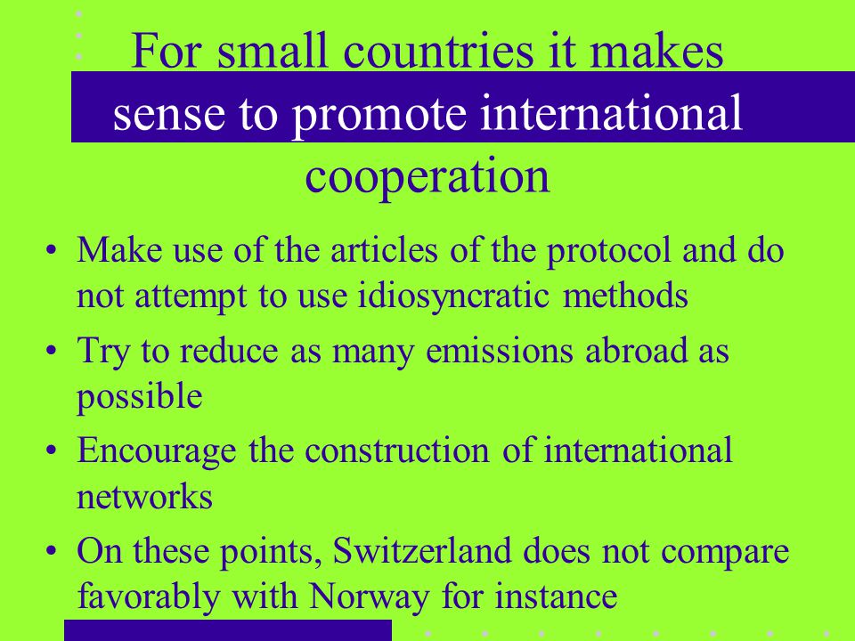 For small countries it makes sense to promote international cooperation Make use of the articles of the protocol and do not attempt to use idiosyncratic methods Try to reduce as many emissions abroad as possible Encourage the construction of international networks On these points, Switzerland does not compare favorably with Norway for instance