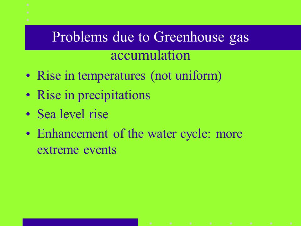 Problems due to Greenhouse gas accumulation Rise in temperatures (not uniform) Rise in precipitations Sea level rise Enhancement of the water cycle: more extreme events