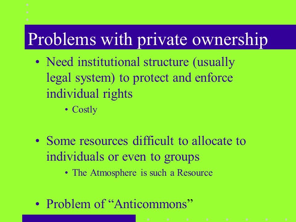 Problems with private ownership Need institutional structure (usually legal system) to protect and enforce individual rights Costly Some resources difficult to allocate to individuals or even to groups The Atmosphere is such a Resource Problem of Anticommons