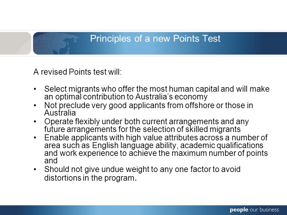 Principles of a new Points Test A revised Points test will: Select migrants who offer the most human capital and will make an optimal contribution to Australia’s economy Not preclude very good applicants from offshore or those in Australia Operate flexibly under both current arrangements and any future arrangements for the selection of skilled migrants Enable applicants with high value attributes across a number of area such as English language ability, academic qualifications and work experience to achieve the maximum number of points and Should not give undue weight to any one factor to avoid distortions in the program.