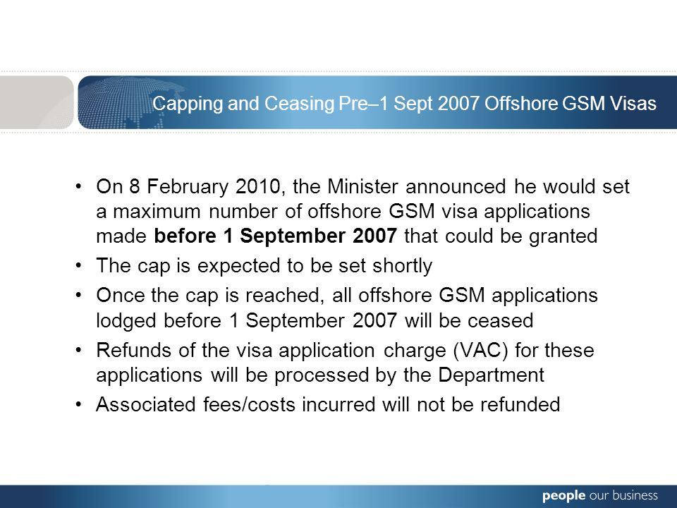 Capping and Ceasing Pre–1 Sept 2007 Offshore GSM Visas On 8 February 2010, the Minister announced he would set a maximum number of offshore GSM visa applications made before 1 September 2007 that could be granted The cap is expected to be set shortly Once the cap is reached, all offshore GSM applications lodged before 1 September 2007 will be ceased Refunds of the visa application charge (VAC) for these applications will be processed by the Department Associated fees/costs incurred will not be refunded