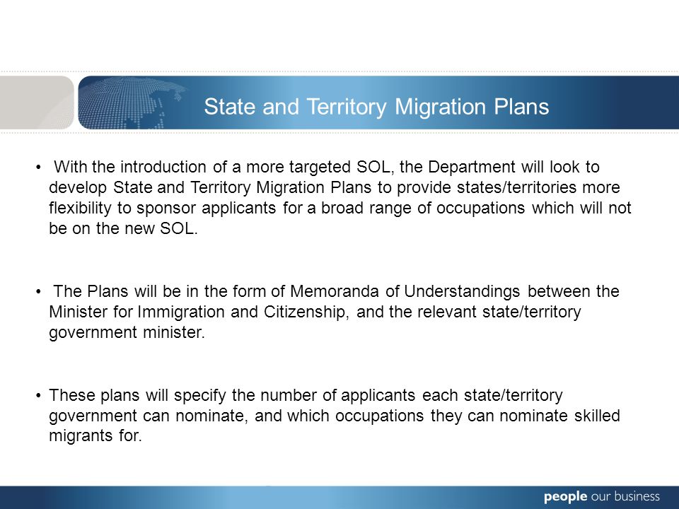 With the introduction of a more targeted SOL, the Department will look to develop State and Territory Migration Plans to provide states/territories more flexibility to sponsor applicants for a broad range of occupations which will not be on the new SOL.