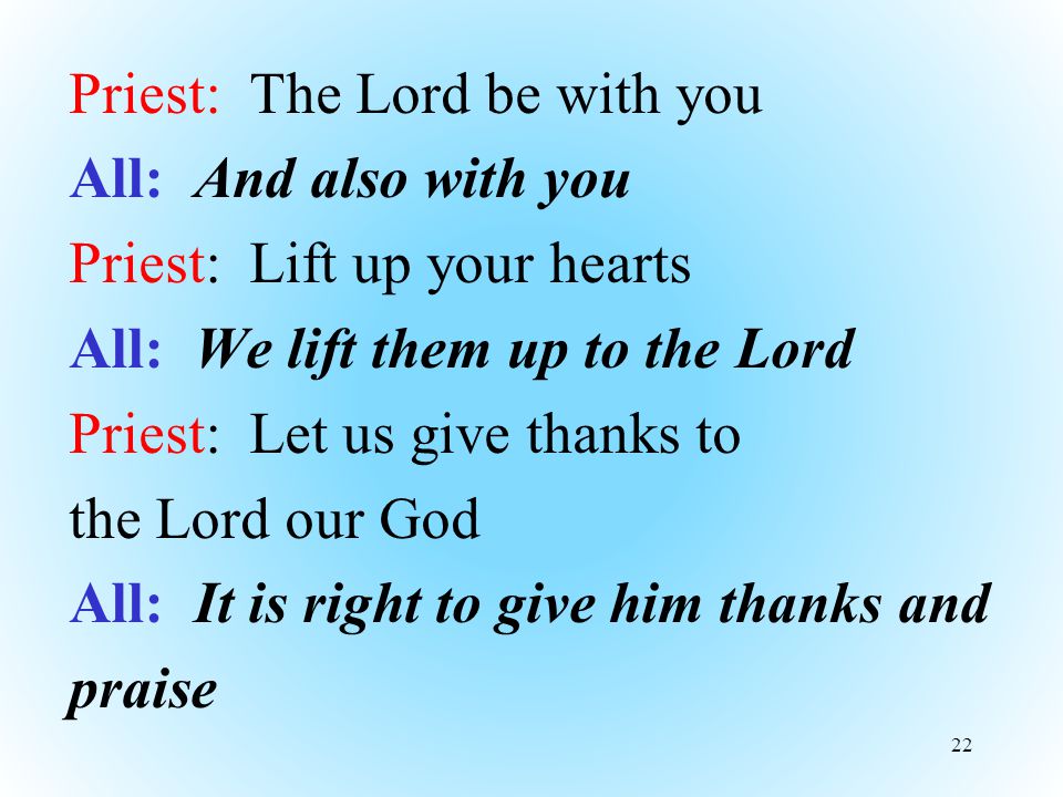 Priest: The Lord be with you All: And also with you Priest: Lift up your hearts All: We lift them up to the Lord Priest: Let us give thanks to the Lord our God All: It is right to give him thanks and praise 22